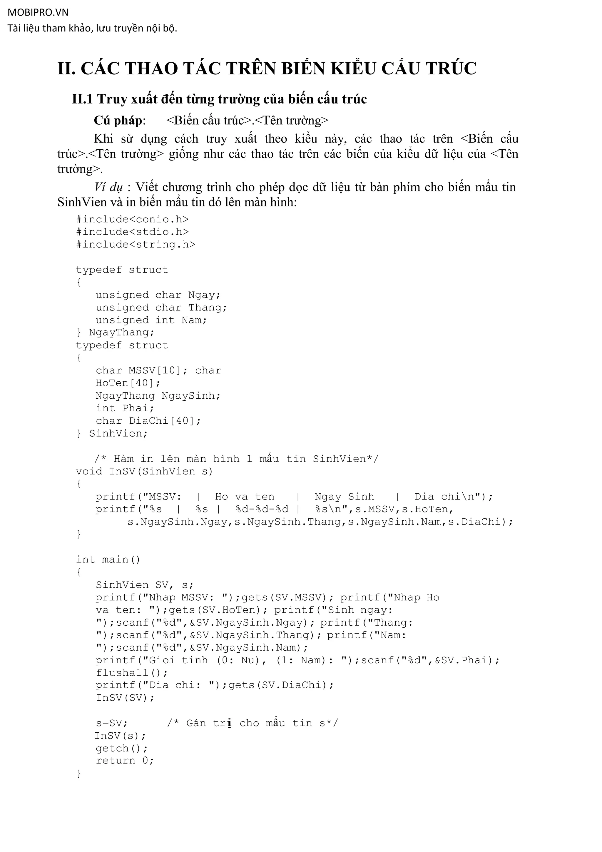 MOBIPRO.VN
Tài liệu tham khảo, lưu truyền nội bộ.


           II. CÁC THAO TÁC TRÊN BIẾN KIỂU CẤU TRÚC
              II.1 Truy xuất đến từng trường của biến cấu trúc
                  Cú pháp:      <Biến cấu trúc>.<Tên trường>
                  Khi sử dụng cách truy xuất theo kiểu này, các thao tác trên <Biến cấu
           trúc>.<Tên trường> giống như các thao tác trên các biến của kiểu dữ liệu của <Tên
           trường>.
                  Ví dụ : Viết chương trình cho phép đọc dữ liệu từ bàn phím cho biến mẩu tin
           SinhVien và in biến mẩu tin đó lên màn hình:
               #include<conio.h>
               #include<stdio.h>
               #include<string.h>

               typedef struct
               {
                  unsigned char Ngay;
                  unsigned char Thang;
                  unsigned int Nam;
               } NgayThang;
               typedef struct
               {
                  char MSSV[10]; char
                  HoTen[40];
                  NgayThang NgaySinh;
                  int Phai;
                  char DiaChi[40];
               } SinhVien;

                  /* Hàm in lên màn hình 1 mẩu tin SinhVien*/
               void InSV(SinhVien s)
               {
                  printf("MSSV: | Ho va ten     | Ngay Sinh    | Dia chin");
                  printf("%s | %s | %d-%d-%d | %sn",s.MSSV,s.HoTen,
                       s.NgaySinh.Ngay,s.NgaySinh.Thang,s.NgaySinh.Nam,s.DiaChi);
               }

               int main()
               {
                  SinhVien SV, s;
                  printf("Nhap MSSV: ");gets(SV.MSSV); printf("Nhap Ho
                  va ten: ");gets(SV.HoTen); printf("Sinh ngay:
                  ");scanf("%d",&SV.NgaySinh.Ngay); printf("Thang:
                  ");scanf("%d",&SV.NgaySinh.Thang); printf("Nam:
                  ");scanf("%d",&SV.NgaySinh.Nam);
                  printf("Gioi tinh (0: Nu), (1: Nam): ");scanf("%d",&SV.Phai);
                  flushall();
                  printf("Dia chi: ");gets(SV.DiaChi);
                  InSV(SV);

                   s=SV;     /* Gán trị cho mẩu tin s*/
                   InSV(s);
                   getch();
                   return 0;
               }
 