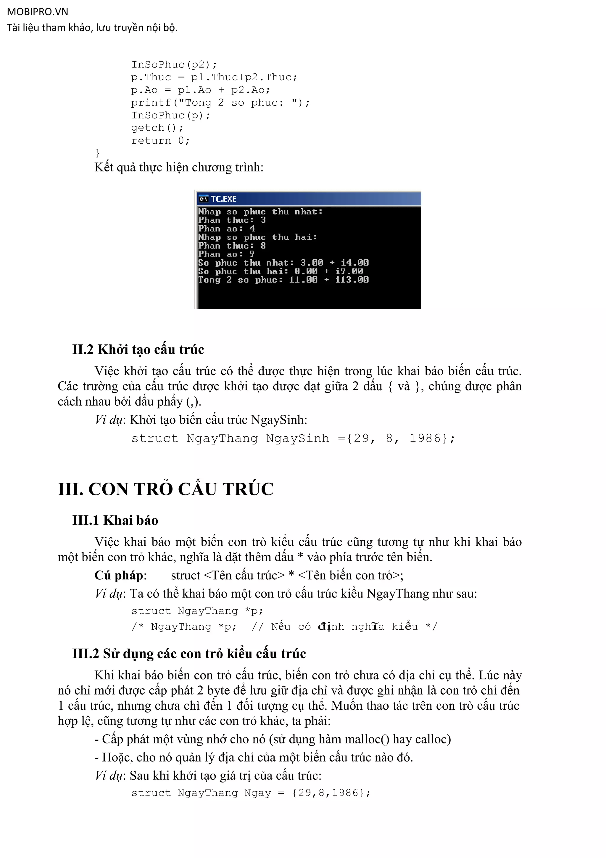 MOBIPRO.VN
Tài liệu tham khảo, lưu truyền nội bộ.


                           InSoPhuc(p2);
                           p.Thuc = p1.Thuc+p2.Thuc;
                           p.Ao = p1.Ao + p2.Ao;
                           printf("Tong 2 so phuc: ");
                           InSoPhuc(p);
                           getch();
                           return 0;
                   }
                   Kết quả thực hiện chương trình:




              II.2 Khởi tạo cấu trúc
                  Việc khởi tạo cấu trúc có thể được thực hiện trong lúc khai báo biến cấu trúc.
           Các trường của cấu trúc được khởi tạo được đạt giữa 2 dấu { và }, chúng được phân
           cách nhau bởi dấu phẩy (,).
                  Ví dụ: Khởi tạo biến cấu trúc NgaySinh:
                         struct NgayThang NgaySinh ={29, 8, 1986};



           III. CON TRỎ CẤU TRÚC
              III.1 Khai báo
                 Việc khai báo một biến con trỏ kiểu cấu trúc cũng tương tự như khi khai báo
           một biến con trỏ khác, nghĩa là đặt thêm dấu * vào phía trước tên biến.
                 Cú pháp:       struct <Tên cấu trúc> * <Tên biến con trỏ>;
                 Ví dụ: Ta có thể khai báo một con trỏ cấu trúc kiểu NgayThang như sau:
                           struct NgayThang *p;
                           /* NgayThang *p; // Nếu có định nghĩa kiểu */

              III.2 Sử dụng các con trỏ kiểu cấu trúc
                  Khi khai báo biến con trỏ cấu trúc, biến con trỏ chưa có địa chỉ cụ thể. Lúc này
           nó chỉ mới được cấp phát 2 byte để lưu giữ địa chỉ và được ghi nhận là con trỏ chỉ đến
           1 cấu trúc, nhưng chưa chỉ đến 1 đối tượng cụ thể. Muốn thao tác trên con trỏ cấu trúc
           hợp lệ, cũng tương tự như các con trỏ khác, ta phải:
                  - Cấp phát một vùng nhớ cho nó (sử dụng hàm malloc() hay calloc)
                  - Hoặc, cho nó quản lý địa chỉ của một biến cấu trúc nào đó.
                  Ví dụ: Sau khi khởi tạo giá trị của cấu trúc:
                           struct NgayThang Ngay = {29,8,1986};
 