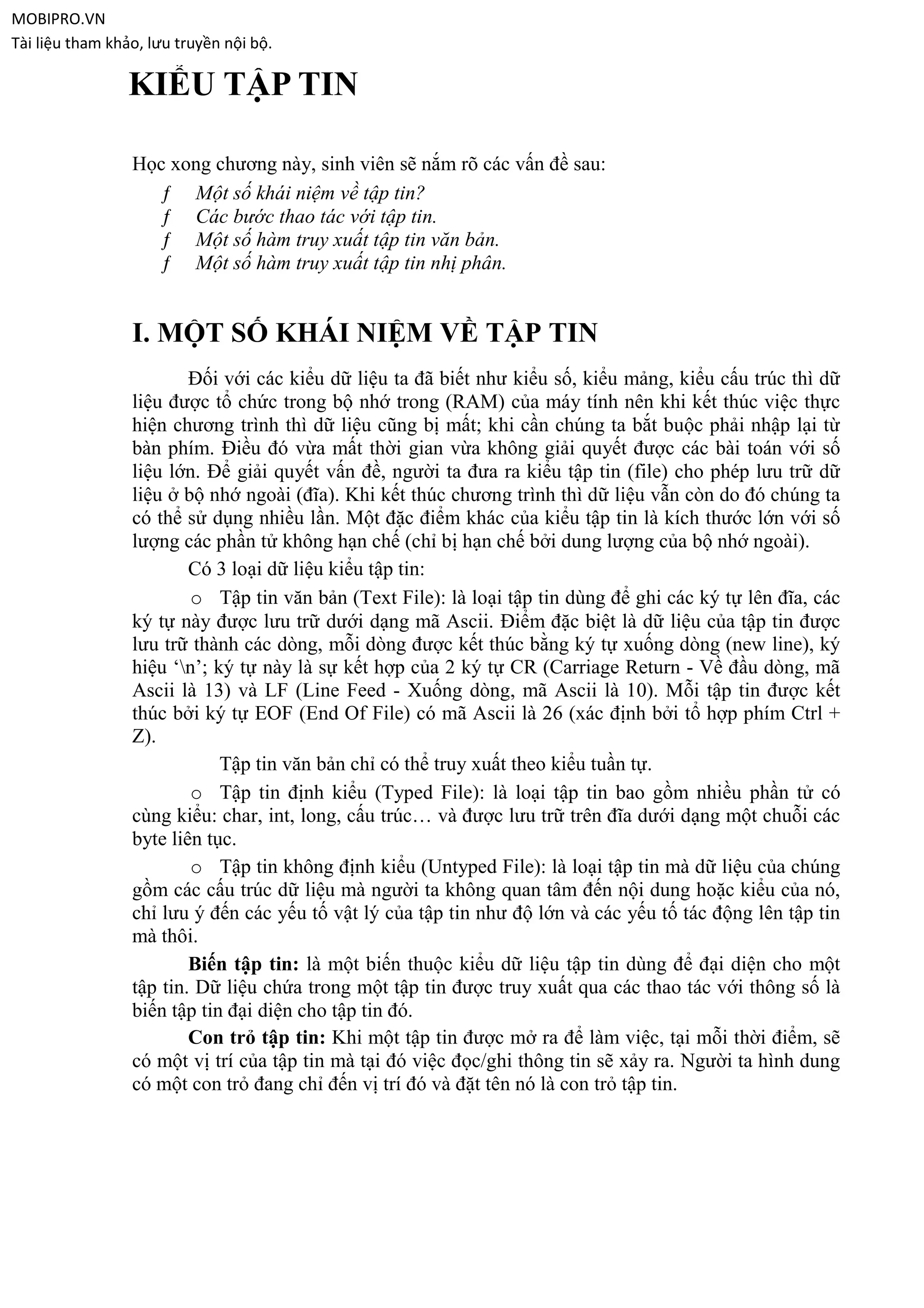 MOBIPRO.VN
Tài liệu tham khảo, lưu truyền nội bộ.

                 KIỂU TẬP TIN

                 Học xong chương này, sinh viên sẽ nắm rõ các vấn đề sau:
                    ƒ Một số khái niệm về tập tin?
                    ƒ Các bước thao tác với tập tin.
                    ƒ Một số hàm truy xuất tập tin văn bản.
                    ƒ Một số hàm truy xuất tập tin nhị phân.


                 I. MỘT SỐ KHÁI NIỆM VỀ TẬP TIN
                         Đối với các kiểu dữ liệu ta đã biết như kiểu số, kiểu mảng, kiểu cấu trúc thì dữ
                 liệu được tổ chức trong bộ nhớ trong (RAM) của máy tính nên khi kết thúc việc thực
                 hiện chương trình thì dữ liệu cũng bị mất; khi cần chúng ta bắt buộc phải nhập lại từ
                 bàn phím. Điều đó vừa mất thời gian vừa không giải quyết được các bài toán với số
                 liệu lớn. Để giải quyết vấn đề, người ta đưa ra kiểu tập tin (file) cho phép lưu trữ dữ
                 liệu ở bộ nhớ ngoài (đĩa). Khi kết thúc chương trình thì dữ liệu vẫn còn do đó chúng ta
                 có thể sử dụng nhiều lần. Một đặc điểm khác của kiểu tập tin là kích thước lớn với số
                 lượng các phần tử không hạn chế (chỉ bị hạn chế bởi dung lượng của bộ nhớ ngoài).
                         Có 3 loại dữ liệu kiểu tập tin:
                         o Tập tin văn bản (Text File): là loại tập tin dùng để ghi các ký tự lên đĩa, các
                 ký tự này được lưu trữ dưới dạng mã Ascii. Điểm đặc biệt là dữ liệu của tập tin được
                 lưu trữ thành các dòng, mỗi dòng được kết thúc bằng ký tự xuống dòng (new line), ký
                 hiệu „n‟; ký tự này là sự kết hợp của 2 ký tự CR (Carriage Return - Về đầu dòng, mã
                 Ascii là 13) và LF (Line Feed - Xuống dòng, mã Ascii là 10). Mỗi tập tin được kết
                 thúc bởi ký tự EOF (End Of File) có mã Ascii là 26 (xác định bởi tổ hợp phím Ctrl +
                 Z).
                             Tập tin văn bản chỉ có thể truy xuất theo kiểu tuần tự.
                         o Tập tin định kiểu (Typed File): là loại tập tin bao gồm nhiều phần tử có
                 cùng kiểu: char, int, long, cấu trúc… và được lưu trữ trên đĩa dưới dạng một chuỗi các
                 byte liên tục.
                         o Tập tin không định kiểu (Untyped File): là loại tập tin mà dữ liệu của chúng
                 gồm các cấu trúc dữ liệu mà người ta không quan tâm đến nội dung hoặc kiểu của nó,
                 chỉ lưu ý đến các yếu tố vật lý của tập tin như độ lớn và các yếu tố tác động lên tập tin
                 mà thôi.
                         Biến tập tin: là một biến thuộc kiểu dữ liệu tập tin dùng để đại diện cho một
                 tập tin. Dữ liệu chứa trong một tập tin được truy xuất qua các thao tác với thông số là
                 biến tập tin đại diện cho tập tin đó.
                         Con trỏ tập tin: Khi một tập tin được mở ra để làm việc, tại mỗi thời điểm, sẽ
                 có một vị trí của tập tin mà tại đó việc đọc/ghi thông tin sẽ xảy ra. Người ta hình dung
                 có một con trỏ đang chỉ đến vị trí đó và đặt tên nó là con trỏ tập tin.
 