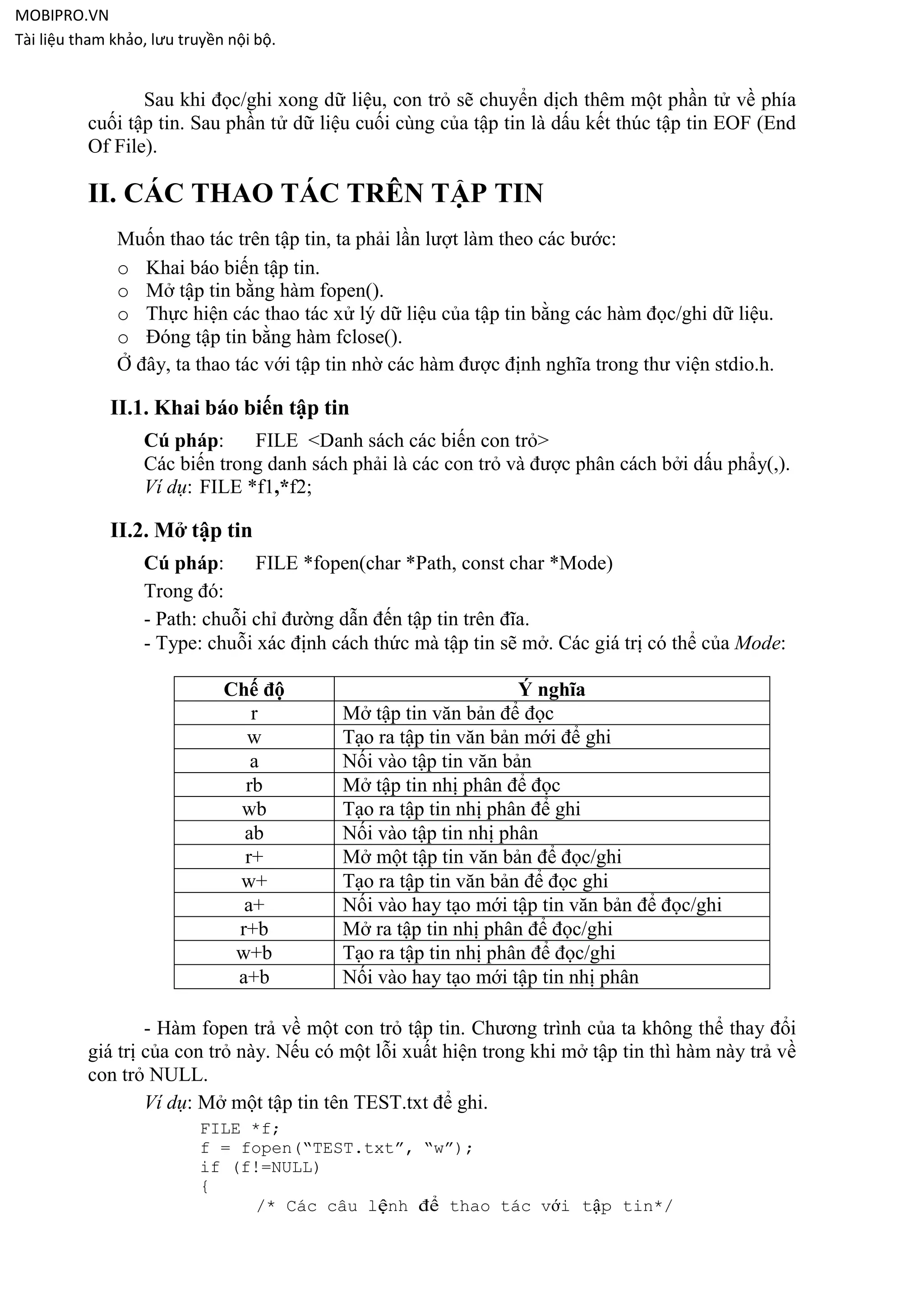 MOBIPRO.VN
Tài liệu tham khảo, lưu truyền nội bộ.


                 Sau khi đọc/ghi xong dữ liệu, con trỏ sẽ chuyển dịch thêm một phần tử về phía
          cuối tập tin. Sau phần tử dữ liệu cuối cùng của tập tin là dấu kết thúc tập tin EOF (End
          Of File).

          II. CÁC THAO TÁC TRÊN TẬP TIN
              Muốn thao tác trên tập tin, ta phải lần lượt làm theo các bước:
              o Khai báo biến tập tin.
              o Mở tập tin bằng hàm fopen().
              o Thực hiện các thao tác xử lý dữ liệu của tập tin bằng các hàm đọc/ghi dữ liệu.
              o Đóng tập tin bằng hàm fclose().
              Ở đây, ta thao tác với tập tin nhờ các hàm được định nghĩa trong thư viện stdio.h.

             II.1. Khai báo biến tập tin
                  Cú pháp:     FILE <Danh sách các biến con trỏ>
                  Các biến trong danh sách phải là các con trỏ và được phân cách bởi dấu phẩy(,).
                  Ví dụ: FILE *f1,*f2;

             II.2. Mở tập tin
                  Cú pháp:      FILE *fopen(char *Path, const char *Mode)
                  Trong đó:
                  - Path: chuỗi chỉ đường dẫn đến tập tin trên đĩa.
                  - Type: chuỗi xác định cách thức mà tập tin sẽ mở. Các giá trị có thể của Mode:

                              Chế độ                            Ý nghĩa
                                 r        Mở tập tin văn bản để đọc
                                w         Tạo ra tập tin văn bản mới để ghi
                                 a        Nối vào tập tin văn bản
                                rb        Mở tập tin nhị phân để đọc
                               wb         Tạo ra tập tin nhị phân để ghi
                                ab        Nối vào tập tin nhị phân
                                r+        Mở một tập tin văn bản để đọc/ghi
                               w+         Tạo ra tập tin văn bản để đọc ghi
                                a+        Nối vào hay tạo mới tập tin văn bản để đọc/ghi
                               r+b        Mở ra tập tin nhị phân để đọc/ghi
                               w+b        Tạo ra tập tin nhị phân để đọc/ghi
                               a+b        Nối vào hay tạo mới tập tin nhị phân

                  - Hàm fopen trả về một con trỏ tập tin. Chương trình của ta không thể thay đổi
          giá trị của con trỏ này. Nếu có một lỗi xuất hiện trong khi mở tập tin thì hàm này trả về
          con trỏ NULL.
                  Ví dụ: Mở một tập tin tên TEST.txt để ghi.
                          FILE *f;
                          f = fopen(“TEST.txt”, “w”);
                          if (f!=NULL)
                          {
                               /* Các câu lệnh để thao tác với tập tin*/
 
