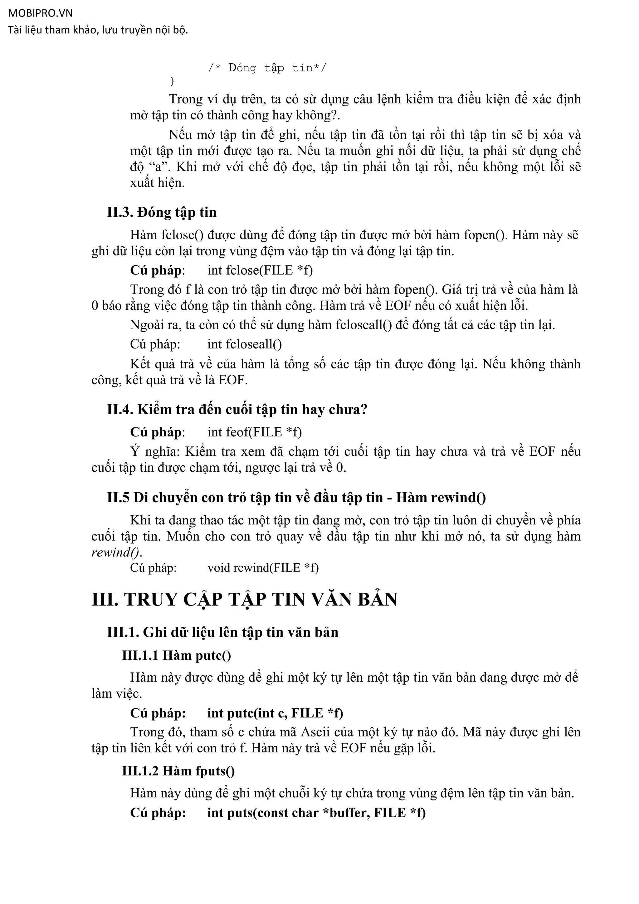MOBIPRO.VN
Tài liệu tham khảo, lưu truyền nội bộ.


                                         /* Đóng tập tin*/
                                 }
                                Trong ví dụ trên, ta có sử dụng câu lệnh kiểm tra điều kiện để xác định
                         mở tập tin có thành công hay không?.
                                Nếu mở tập tin để ghi, nếu tập tin đã tồn tại rồi thì tập tin sẽ bị xóa và
                         một tập tin mới được tạo ra. Nếu ta muốn ghi nối dữ liệu, ta phải sử dụng chế
                         độ “a”. Khi mở với chế độ đọc, tập tin phải tồn tại rồi, nếu không một lỗi sẽ
                         xuất hiện.

                    II.3. Đóng tập tin
                        Hàm fclose() được dùng để đóng tập tin được mở bởi hàm fopen(). Hàm này sẽ
                 ghi dữ liệu còn lại trong vùng đệm vào tập tin và đóng lại tập tin.
                        Cú pháp:       int fclose(FILE *f)
                        Trong đó f là con trỏ tập tin được mở bởi hàm fopen(). Giá trị trả về của hàm là
                 0 báo rằng việc đóng tập tin thành công. Hàm trả về EOF nếu có xuất hiện lỗi.
                        Ngoài ra, ta còn có thể sử dụng hàm fcloseall() để đóng tất cả các tập tin lại.
                        Cú pháp:       int fcloseall()
                        Kết quả trả về của hàm là tổng số các tập tin được đóng lại. Nếu không thành
                 công, kết quả trả về là EOF.

                    II.4. Kiểm tra đến cuối tập tin hay chưa?
                        Cú pháp:      int feof(FILE *f)
                        Ý nghĩa: Kiểm tra xem đã chạm tới cuối tập tin hay chưa và trả về EOF nếu
                 cuối tập tin được chạm tới, ngược lại trả về 0.

                    II.5 Di chuyển con trỏ tập tin về đầu tập tin - Hàm rewind()
                        Khi ta đang thao tác một tập tin đang mở, con trỏ tập tin luôn di chuyển về phía
                 cuối tập tin. Muốn cho con trỏ quay về đầu tập tin như khi mở nó, ta sử dụng hàm
                 rewind().
                         Cú pháp:        void rewind(FILE *f)

                 III. TRUY CẬP TẬP TIN VĂN BẢN
                    III.1. Ghi dữ liệu lên tập tin văn bản
                       III.1.1 Hàm putc()
                         Hàm này được dùng để ghi một ký tự lên một tập tin văn bản đang được mở để
                 làm việc.
                         Cú pháp:       int putc(int c, FILE *f)
                         Trong đó, tham số c chứa mã Ascii của một ký tự nào đó. Mã này được ghi lên
                 tập tin liên kết với con trỏ f. Hàm này trả về EOF nếu gặp lỗi.
                       III.1.2 Hàm fputs()
                         Hàm này dùng để ghi một chuỗi ký tự chứa trong vùng đệm lên tập tin văn bản.
                         Cú pháp:   int puts(const char *buffer, FILE *f)
 