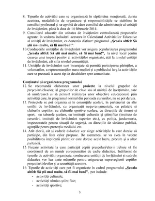 5 
8. Tipurile de activități care se organizează în săptămâna menționată, durata acestora, modalitățile de organizare și responsabilitățile se stabilesc în consiliul profesoral și se aprobă de către consiliul de administrație al unității de învățământ, până la data de 14 februarie 2014. 
9. Consilierul educativ din unitatea de învățământ centralizează propunerile agreate, în vederea includerii acestora în Calendarul Activităților Educative al unității de învățământ, ca domeniu distinct: programul „Școala altfel: Să știi mai multe, să fii mai bun!”. 
10. Conducerile unităților de învățământ vor asigura popularizarea programului „Școala altfel: Să știi mai multe, să fii mai bun!”, la nivel local pentru crearea unui impact pozitiv al activităților organizate, atât la nivelul unității de învățământ, cât și la nivelul comunității. 
11. Unitățile de învățământ sunt încurajate să permită participarea părinților, a voluntarilor, a reprezentanților mass-mediei și a publicului larg la activitățile care se pretează la acest tip de deschidere spre comunitate. 
Conținutul și organizarea programului 
12. Se recomandă elaborarea unor proiecte la nivelul grupelor de preșcolari/claselor, al grupurilor de clase sau al unității de învățământ, care să urmărească și să permită realizarea unor obiective educaționale prin activități care, în programul normal din perioada cursurilor, nu se pot derula. 
13. Proiectele se pot organiza și în consorțiile școlare, în parteneriat cu alte unități de învățământ, cu organizații neguvernamentale, cu palatele și cluburile copiilor, cu cluburile sportive școlare, cu direcțiile de tineret și sport, cu taberele școlare, cu instituții culturale și științifice (institute de cercetări, instituții de învățământ superior etc.), cu poliția, jandarmeria, inspectoratele pentru situații de urgență, cu direcțiile de sănătate publică, agențiile pentru protecția mediului etc. 
14. Atât elevii, cât și cadrele didactice vor alege activitățile la care doresc să participe, din lista celor propuse. De asemenea, se va avea în vedere posibilitatea implicării părinților care doresc acest lucru, precum și a altor parteneri. 
15. Fiecare activitate la care participă copiii preșcolari/elevii trebuie să fie coordonată de un număr corespunzător de cadre didactice. Indiferent de tipurile de activități organizate, conducerea unității de învățământ și cadrele didactice vor lua toate măsurile pentru asigurarea supravegherii copiilor preșcolari/elevilor și a securității acestora. 
16. Tipurile de activități care pot fi organizate în cadrul programului „Școala altfel: Să știi mai multe, să fii mai bun!”, pot include: 
- activități culturale; 
- activități tehnico-științifice; 
- activități sportive;  