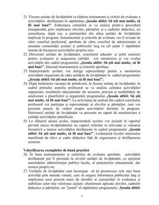 7 
21. Fiecare unitate de învățământ va elabora instrumente și criterii de evaluare a activităților desfășurate în săptămâna „Școala altfel: Să știi mai multe, să fii mai bun!”. Elaborarea criteriilor se va realiza printr-o procedură transparentă, prin implicarea elevilor, părinților și a cadrelor didactice, cu consultarea, după caz, a partenerilor din afara unității de învățământ implicați în program. Instrumentele și criteriile de evaluare vor fi avizate de către consiliul profesoral, aprobate de către consiliul de administrație și anunțate comunității școlare și publicului larg cu cel puțin 3 săptămâni înainte de începerea activităților propriu-zise. 
22. Directorul unității de învățământ, consilierul educativ şi șeful comisiei pentru evaluarea și asigurarea calității vor monitoriza și vor evalua activitățile din cadrul programului „Școala altfel: Să știi mai multe, să fii mai bun!”, folosind instrumentele și criteriile aprobate. 
23. Inspectoratele școlare vor delega reprezentanţi pentru a monitoriza activitățile organizate de către unitățile de învățământ în cadrul programului „Școala altfel: Să știi mai multe, să fii mai bun!”. 
24. După încheierea vacanței de primăvară, în fiecare unitate de învățământ, în cadrul primului consiliu profesoral se va analiza calitatea activităților organizate, rezultatele educaționale ale acestora, precum și modalitățile de ameliorare a planificării și organizării programului „Școala altfel: Să știi mai multe, să fii mai bun!”. La activitatea de analiză din cadrul consiliului profesoral vor participa şi reprezentanţi ai elevilor şi părinților, care vor prezenta puncte de vedere asupra activităţilor derulate în program. Directorul unității de învățământ va prezenta un raport de monitorizare a calităţii activităţilor planificate. 
25. La sfârşitul anului şcolar, inspectoratele școlare vor include în raportul privind starea învățământului un capitol referitor la relevanța și valoarea formativă a tuturor activităților desfășurate în cadrul programului „Școala altfel: Să știi mai multe, să fii mai bun!”, evidenţiind nivelul interesului manifestat de elevi și cadre didactice față de organizarea şi desfăşurarea acestuia. 
Valorificarea exemplelor de bună practică 
26. În baza instrumentelor și criteriilor de evaluare aprobate, activitățile desfășurate pot fi premiate la nivelul unității de învățământ, cu sprijinul autorităților administrației publice locale, al partenerilor educaționali, din resurse proprii etc. 
27. Unitățile de învățământ sunt încurajate să își promoveze cele mai bune activități prin metode variate, care să asigure informarea publicului larg și implicarea unui procent mare de membri ai comunității în evaluarea și stabilirea celor mai valoroase acțiuni: chestionare aplicate elevilor, cadrelor didactice și părinților, un ”jurnal” al săptămânii programului „Școala altfel:  