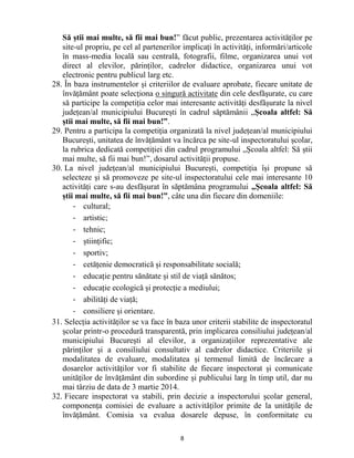 8 
Să știi mai multe, să fii mai bun!” făcut public, prezentarea activităților pe site-ul propriu, pe cel al partenerilor implicați în activități, informări/articole în mass-media locală sau centrală, fotografii, filme, organizarea unui vot direct al elevilor, părinților, cadrelor didactice, organizarea unui vot electronic pentru publicul larg etc. 
28. În baza instrumentelor și criteriilor de evaluare aprobate, fiecare unitate de învățământ poate selecţiona o singură activitate din cele desfăşurate, cu care să participe la competiția celor mai interesante activități desfășurate la nivel județean/al municipiului București în cadrul săptămânii „Școala altfel: Să știi mai multe, să fii mai bun!”. 
29. Pentru a participa la competiţia organizată la nivel județean/al municipiului București, unitatea de învățământ va încărca pe site-ul inspectoratului școlar, la rubrica dedicată competiției din cadrul programului „Școala altfel: Să știi mai multe, să fii mai bun!”, dosarul activității propuse. 
30. La nivel județean/al municipiului București, competiția își propune să selecteze și să promoveze pe site-ul inspectoratului cele mai interesante 10 activități care s-au desfășurat în săptămâna programului „Școala altfel: Să știi mai multe, să fii mai bun!”, câte una din fiecare din domeniile: 
- cultural; 
- artistic; 
- tehnic; 
- științific; 
- sportiv; 
- cetățenie democratică și responsabilitate socială; 
- educație pentru sănătate și stil de viață sănătos; 
- educație ecologică și protecție a mediului; 
- abilități de viață; 
- consiliere și orientare. 
31. Selecția activităților se va face în baza unor criterii stabilite de inspectoratul școlar printr-o procedură transparentă, prin implicarea consiliului județean/al municipiului București al elevilor, a organizațiilor reprezentative ale părinților și a consiliului consultativ al cadrelor didactice. Criteriile și modalitatea de evaluare, modalitatea și termenul limită de încărcare a dosarelor activităților vor fi stabilite de fiecare inspectorat și comunicate unităților de învățământ din subordine și publicului larg în timp util, dar nu mai târziu de data de 3 martie 2014. 
32. Fiecare inspectorat va stabili, prin decizie a inspectorului școlar general, componența comisiei de evaluare a activităților primite de la unităţile de învăţământ. Comisia va evalua dosarele depuse, în conformitate cu  
