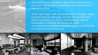 ➜Isolated on the top floor, away from street noise, is
the most refined and comfortable work environment-
executive office
➜The "plan type" was structured with a modular series
of local rhythmic openings, except the seventh floor
where the executive offices were planned. All the
statements, including the courtyard, were
characterized by horizontal bands legible underlined by
the solid line of branded sills.
 