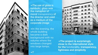 ➜The use of glass is
symbolic: glass was
the metaphor of
moral transparency of
the director and used
as a medium of the
corporate image
➜In the evening, the
whole building
became a dark
background with no
volume where the
windows changed
into large lamps.
➜T
➜The project is surprisingly
close to the international style
for the functionality, transparency,
lightness and simplicity
 
