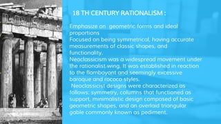 18 TH CENTURY RATIONALISM :
• Emphasize on geometric forms and ideal
proportions
• Focused on being symmetrical, having accurate
measurements of classic shapes, and
functionality.
• Neoclassicism was a widespread movement under
the rationalist wing. It was established in reaction
to the flamboyant and seemingly excessive
baroque and rococo styles.
Neoclassicist designs were characterized as
follows: symmetry, columns that functioned as
support, minimalistic design composed of basic
geometric shapes, and an overlaid triangular
gable commonly known as pediment.
 