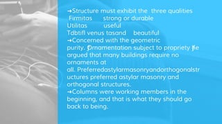➜Structure must exhibit the three qualities
Firmitas strong or durable
Utilitas useful
Tdbtifl venus tasand beautiful
➜Concerned with the geometric
purity. ƒOrnamentation subject to propriety ƒhe
argued that many buildings require no
ornaments at
all. Preferredastylarmasonryandorthogonalstr
uctures preferred astylar masonry and
orthogonal structures.
➜Columns were working members in the
beginning, and that is what they should go
back to being.
 
