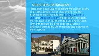 STRUCTURAL RATIONALISM :
➜The term structural rationalism most often refers
to a 19th-century French movement, usually
associated with the theorists Eugène Viollet-le-
Duc and Auguste Choisy. Viollet-le-Duc rejected
the concept of an ideal architecture and instead
saw architecture as a rational construction
approach defined by the materials and purpose of
the structure
 