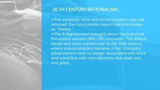 20 TH CENTURY RATIONALISM :
➜The simplistic form and ornamentation was still
retained; the functionality aspect became known
as “theme.”
➜The Enlightenment brought about the Industrial
Revolution around 18th-19th centuries. The effects
lasted and were carried over to the 20th century,
where industrialization became a fad. Economic
advancement was no longer associated with brick
and wood but with new elements like steel, iron
and glass.
 