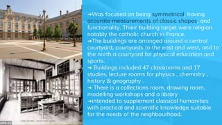 ➜Was focused on being symmetrical, having
accurate measurements of classic shapes, and
functionality. Thieir building target were religion
notably the catholic church in France.
➜The buildings are arranged around a central
courtyard, courtyards to the east and west, and to
the north a courtyard for physical education and
sports.
➜ Buildings included 47 classrooms and 17
studies, lecture rooms for physics , chemistry ,
history & geography .
➜ There is a collections room, drawing room,
modelling workshops and a library
➜intended to supplement classical humanities
with practical and scientific knowledge suitable
for the needs of the neighbourhood.
 