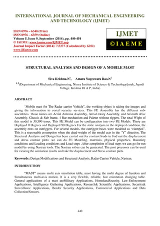 International Journal of Mechanical Engineering and Technology (IJMET), ISSN 0976 – 6340(Print),
ISSN 0976 – 6359(Online), Volume 5, Issue 9, September (2014), pp. 440-454 © IAEME
440
STRUCTURAL ANALYSIS AND DESIGN OF A MOBILE MAST
Siva Krishna.N1
, Amara Nageswara Rao.N2
1, 2
(Department of Mechanical Engineering, Nimra Institute of Science & Technology/jntuk, Jupudi
Village, Krishna Dt A.P, India)
ABSTRACT
“Mobile mast for The Radar carrier Vehicle”, the working object is taking the images and
giving the information to costal security services. This FE Assembly has the different sub-
assemblies. Those names are Aerial Antenna Assembly, Aerial rotary Assembly, and Azimuth drive
Assembly, Chassis & Sub frame, 4-Bar mechanism and Palette without riggers. The total Wight of
this model is 30.590 tones. This FE Model can be configuration into two FE Models. These are
Deployed 0 Degrees and Deployed 90 Degrees.For the static analysis in the deployed condition, the
assembly rests on outriggers. For several models, the outrigger-bases were modeled as “clamped”.
This is a reasonable assumption when the dead-weight of the model acts in the “Y” direction. The
Structural Analysis and Design has been carried out for contrast loads to find out the displacement
and stress contour plots; we can do FE Modeling, materials, physical properties, Boundary
conditions and Loading conditions and Load steps .After completion of load steps we can go for run
model by using Nastran tools. The Nastran solver can be generated. The post processor can be used
for viewing the animation results and take the displacement and Stress contour plots.
Keywords: Design Modifications and Structural Analysis, Radar Carrier Vehicle, Nastran.
INTRODUCTION
“MAST” means multi axis simulation table, mast having the multi degree of freedom and
Simultaneous multi-axis motion. It is a very flexible, reliable, fast orientation changing table.
General applications of a mast areMilitary Applications, HomelandSecurity, Law-Enforcement
Applications, Intelligence Gathering Applications, Research& Scientific Applications, Security&
Surveillance Applications, Border Security Applications, Commercial Applications and Data
Collection/Sensors.
INTERNATIONAL JOURNAL OF MECHANICAL ENGINEERING
AND TECHNOLOGY (IJMET)
ISSN 0976 – 6340 (Print)
ISSN 0976 – 6359 (Online)
Volume 5, Issue 9, September (2014), pp. 440-454
© IAEME: www.iaeme.com/IJMET.asp
Journal Impact Factor (2014): 7.5377 (Calculated by GISI)
www.jifactor.com
IJMET
© I A E M E
 
