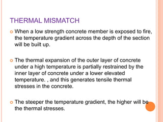 THERMAL MISMATCH
 When a low strength concrete member is exposed to fire,
the temperature gradient across the depth of the section
will be built up.
 The thermal expansion of the outer layer of concrete
under a high temperature is partially restrained by the
inner layer of concrete under a lower elevated
temperature. , and this generates tensile thermal
stresses in the concrete.
 The steeper the temperature gradient, the higher will be
the thermal stresses.
 