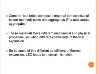  Concrete is a brittle composite material that consists of
binder (cement) paste and aggregates (fine and coarse
aggregates).
 These materials have different mechanical and physical
properties, including different coefficients of thermal
expansion.
 So because of this different co-efficient of thermal
expansion, LSC leads to thermal mismatch.
 