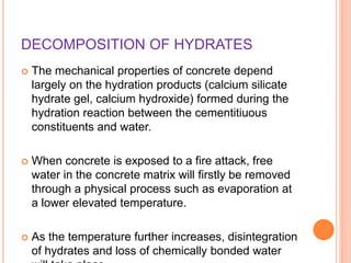 DECOMPOSITION OF HYDRATES
 The mechanical properties of concrete depend
largely on the hydration products (calcium silicate
hydrate gel, calcium hydroxide) formed during the
hydration reaction between the cementitiuous
constituents and water.
 When concrete is exposed to a fire attack, free
water in the concrete matrix will firstly be removed
through a physical process such as evaporation at
a lower elevated temperature.
 As the temperature further increases, disintegration
of hydrates and loss of chemically bonded water
 