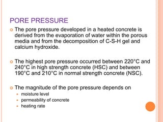 PORE PRESSURE
 The pore pressure developed in a heated concrete is
derived from the evaporation of water within the porous
media and from the decomposition of C-S-H gel and
calcium hydroxide.
 The highest pore pressure occurred between 220°C and
240°C in high strength concrete (HSC) and between
190°C and 210°C in normal strength concrete (NSC).
 The magnitude of the pore pressure depends on
 moisture level
 permeability of concrete
 heating rate
 