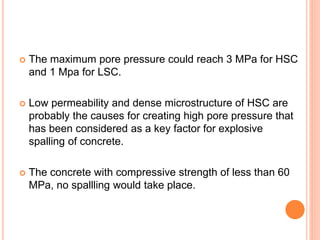  The maximum pore pressure could reach 3 MPa for HSC
and 1 Mpa for LSC.
 Low permeability and dense microstructure of HSC are
probably the causes for creating high pore pressure that
has been considered as a key factor for explosive
spalling of concrete.
 The concrete with compressive strength of less than 60
MPa, no spallling would take place.
 