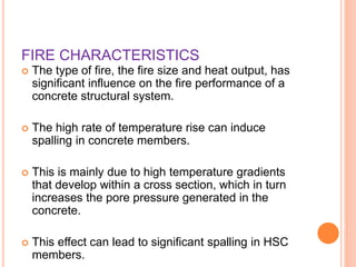 FIRE CHARACTERISTICS
 The type of fire, the fire size and heat output, has
significant influence on the fire performance of a
concrete structural system.
 The high rate of temperature rise can induce
spalling in concrete members.
 This is mainly due to high temperature gradients
that develop within a cross section, which in turn
increases the pore pressure generated in the
concrete.
 This effect can lead to significant spalling in HSC
members.
 