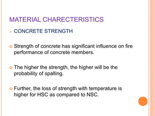 MATERIAL CHARECTERISTICS
 CONCRETE STRENGTH
 Strength of concrete has significant influence on fire
performance of concrete members.
 The higher the strength, the higher will be the
probability of spalling.
 Further, the loss of strength with temperature is
higher for HSC as compared to NSC.
 
