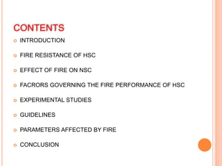 CONTENTS
 INTRODUCTION
 FIRE RESISTANCE OF HSC
 EFFECT OF FIRE ON NSC
 FACRORS GOVERNING THE FIRE PERFORMANCE OF HSC
 EXPERIMENTAL STUDIES
 GUIDELINES
 PARAMETERS AFFECTED BY FIRE
 CONCLUSION
 