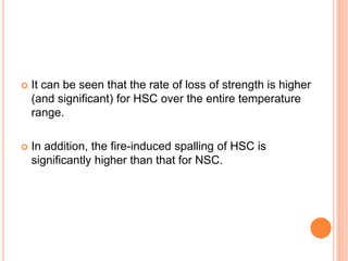  It can be seen that the rate of loss of strength is higher
(and significant) for HSC over the entire temperature
range.
 In addition, the fire-induced spalling of HSC is
significantly higher than that for NSC.
 