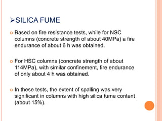 SILICA FUME
 Based on fire resistance tests, while for NSC
columns (concrete strength of about 40MPa) a fire
endurance of about 6 h was obtained.
 For HSC columns (concrete strength of about
114MPa), with similar confinement, fire endurance
of only about 4 h was obtained.
 In these tests, the extent of spalling was very
significant in columns with high silica fume content
(about 15%).
 