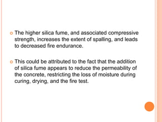  The higher silica fume, and associated compressive
strength, increases the extent of spalling, and leads
to decreased fire endurance.
 This could be attributed to the fact that the addition
of silica fume appears to reduce the permeability of
the concrete, restricting the loss of moisture during
curing, drying, and the fire test.
 