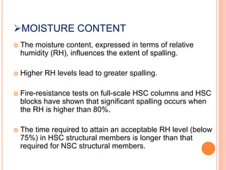 MOISTURE CONTENT
 The moisture content, expressed in terms of relative
humidity (RH), influences the extent of spalling.
 Higher RH levels lead to greater spalling.
 Fire-resistance tests on full-scale HSC columns and HSC
blocks have shown that significant spalling occurs when
the RH is higher than 80%.
 The time required to attain an acceptable RH level (below
75%) in HSC structural members is longer than that
required for NSC structural members.
 