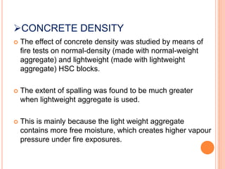 CONCRETE DENSITY
 The effect of concrete density was studied by means of
fire tests on normal-density (made with normal-weight
aggregate) and lightweight (made with lightweight
aggregate) HSC blocks.
 The extent of spalling was found to be much greater
when lightweight aggregate is used.
 This is mainly because the light weight aggregate
contains more free moisture, which creates higher vapour
pressure under fire exposures.
 