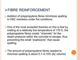FIBRE REINFORCEMENT
 Addition of polypropylene fibres minimizes spalling
in HSC members under fire conditions.
 One of the most accepted theories on this is that by
melting at a relatively low temperature of 170 C, the
polypropylene fibres create ‘‘channels’’ for the
steam pressure within the concrete to escape, thus
preventing the small ‘‘explosions’’ that cause
spalling.
 The amount of polypropylene fibres needed to
minimize spalling is about 0.1–0.15% (by volume)
 