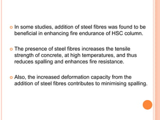  In some studies, addition of steel fibres was found to be
beneficial in enhancing fire endurance of HSC column.
 The presence of steel fibres increases the tensile
strength of concrete, at high temperatures, and thus
reduces spalling and enhances fire resistance.
 Also, the increased deformation capacity from the
addition of steel fibres contributes to minimising spalling.
 