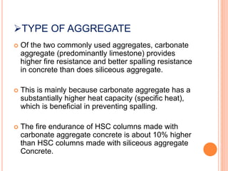 TYPE OF AGGREGATE
 Of the two commonly used aggregates, carbonate
aggregate (predominantly limestone) provides
higher fire resistance and better spalling resistance
in concrete than does siliceous aggregate.
 This is mainly because carbonate aggregate has a
substantially higher heat capacity (specific heat),
which is beneficial in preventing spalling.
 The fire endurance of HSC columns made with
carbonate aggregate concrete is about 10% higher
than HSC columns made with siliceous aggregate
Concrete.
 