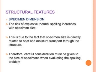 STRUCTURAL FEATURES
 SPECIMEN DIMENSION
 The risk of explosive thermal spalling increases
with specimen size.
 This is due to the fact that specimen size is directly
related to heat and moisture transport through the
structure.
 Therefore, careful consideration must be given to
the size of specimens when evaluating the spalling
problem
 