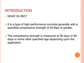 INTRODUCTION
 WHAT IS HSC?
 It is a type of high performance concrete generally with a
specified compressive strength of 40 Mpa or greater.
 The compressive strength is measured at 56 days or 90
days or some other specified age depending upon the
application.
 