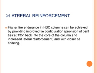 LATRERAL REINFORCEMENT
 Higher fire endurance in HSC columns can be achieved
by providing improved tie configuration (provision of bent
ties at 135° back into the core of the column and
increased lateral reinforcement) and with closer tie
spacing.
 