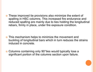  These improved tie provisions also minimize the extent of
spalling in HSC columns. This increased fire endurance and
reduced spalling are mainly due to ties holding the longitudinal
rebars, firmly in place, under fire exposure condition.
 This mechanism helps to minimize the movement and
buckling of longitudinal bars which in turn reduces the strains
induced in concrete.
 Columns containing only 90°ties would typically lose a
significant portion of the columns section upon failure.
 
