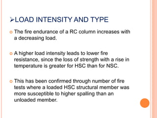 LOAD INTENSITY AND TYPE
 The fire endurance of a RC column increases with
a decreasing load.
 A higher load intensity leads to lower fire
resistance, since the loss of strength with a rise in
temperature is greater for HSC than for NSC.
 This has been confirmed through number of fire
tests where a loaded HSC structural member was
more susceptible to higher spalling than an
unloaded member.
 