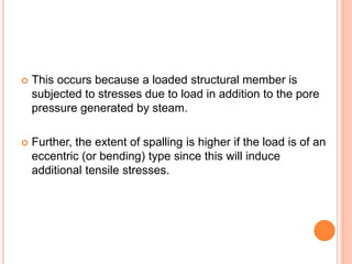  This occurs because a loaded structural member is
subjected to stresses due to load in addition to the pore
pressure generated by steam.
 Further, the extent of spalling is higher if the load is of an
eccentric (or bending) type since this will induce
additional tensile stresses.
 