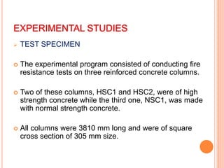 EXPERIMENTAL STUDIES
 TEST SPECIMEN
 The experimental program consisted of conducting fire
resistance tests on three reinforced concrete columns.
 Two of these columns, HSC1 and HSC2, were of high
strength concrete while the third one, NSC1, was made
with normal strength concrete.
 All columns were 3810 mm long and were of square
cross section of 305 mm size.
 