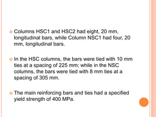  Columns HSC1 and HSC2 had eight, 20 mm,
longitudinal bars, while Column NSC1 had four, 20
mm, longitudinal bars.
 In the HSC columns, the bars were tied with 10 mm
ties at a spacing of 225 mm; while in the NSC
columns, the bars were tied with 8 mm ties at a
spacing of 305 mm.
 The main reinforcing bars and ties had a specified
yield strength of 400 MPa.
 