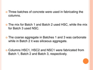  Three batches of concrete were used in fabricating the
columns.
 The mix for Batch 1 and Batch 2 used HSC, while the mix
for Batch 3 used NSC.
 The coarse aggregate in Batches 1 and 3 was carbonate
while in Batch 2 it was siliceous aggregate.
 Columns HSC1, HSC2 and NSC1 were fabricated from
Batch 1, Batch 2 and Batch 3, respectively.
 
