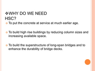  To put the concrete at service at much earlier age.
 To build high rise buildings by reducing column sizes and
increasing available space.
 To build the superstructure of long-span bridges and to
enhance the durability of bridge decks.
WHY DO WE NEED
HSC?
 