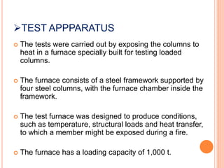 TEST APPPARATUS
 The tests were carried out by exposing the columns to
heat in a furnace specially built for testing loaded
columns.
 The furnace consists of a steel framework supported by
four steel columns, with the furnace chamber inside the
framework.
 The test furnace was designed to produce conditions,
such as temperature, structural loads and heat transfer,
to which a member might be exposed during a fire.
 The furnace has a loading capacity of 1,000 t.
 