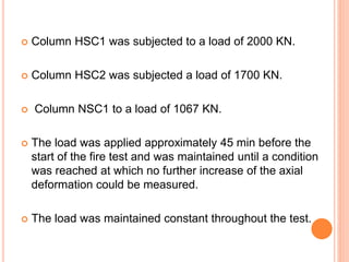  Column HSC1 was subjected to a load of 2000 KN.
 Column HSC2 was subjected a load of 1700 KN.
 Column NSC1 to a load of 1067 KN.
 The load was applied approximately 45 min before the
start of the fire test and was maintained until a condition
was reached at which no further increase of the axial
deformation could be measured.
 The load was maintained constant throughout the test.
 