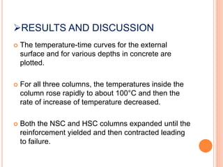 RESULTS AND DISCUSSION
 The temperature-time curves for the external
surface and for various depths in concrete are
plotted.
 For all three columns, the temperatures inside the
column rose rapidly to about 100°C and then the
rate of increase of temperature decreased.
 Both the NSC and HSC columns expanded until the
reinforcement yielded and then contracted leading
to failure.
 