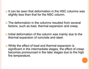  It can be seen that deformation in the HSC columns was
slightly less than that for the NSC column.
 The deformation in the columns resulted from several
factors, such as load, thermal expansion and creep.
 Initial deformation of the column was mainly due to the
thermal expansion of concrete and steel.
 While the effect of load and thermal expansion is
significant in the intermediate stages, the effect of creep
becomes pronounced in the later stages due to the high
fire temperature.
 