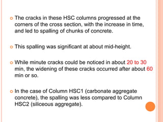  The cracks in these HSC columns progressed at the
corners of the cross section, with the increase in time,
and led to spalling of chunks of concrete.
 This spalling was significant at about mid-height.
 While minute cracks could be noticed in about 20 to 30
min, the widening of these cracks occurred after about 60
min or so.
 In the case of Column HSC1 (carbonate aggregate
concrete), the spalling was less compared to Column
HSC2 (siliceous aggregate).
 