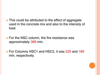  This could be attributed to the effect of aggregate
used in the concrete mix and also to the intensity of
load.
 For the NSC column, the fire resistance was
approximately 366 min.
 For Columns HSC1 and HSC2, it was 225 and 189
min, respectively.
 