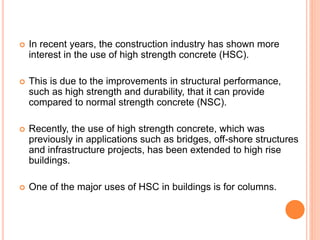  In recent years, the construction industry has shown more
interest in the use of high strength concrete (HSC).
 This is due to the improvements in structural performance,
such as high strength and durability, that it can provide
compared to normal strength concrete (NSC).
 Recently, the use of high strength concrete, which was
previously in applications such as bridges, off-shore structures
and infrastructure projects, has been extended to high rise
buildings.
 One of the major uses of HSC in buildings is for columns.
 