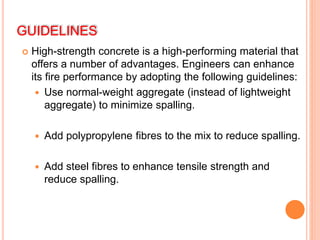 GUIDELINES
 High-strength concrete is a high-performing material that
offers a number of advantages. Engineers can enhance
its fire performance by adopting the following guidelines:
 Use normal-weight aggregate (instead of lightweight
aggregate) to minimize spalling.
 Add polypropylene fibres to the mix to reduce spalling.
 Add steel fibres to enhance tensile strength and
reduce spalling.
 